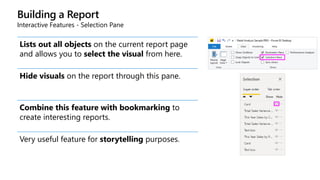 Building a Report
Interactive Features - Selection Pane
Lists out all objects on the current report page
and allows you to select the visual from here.
Hide visuals on the report through this pane.
Combine this feature with bookmarking to
create interesting reports.
Very useful feature for storytelling purposes.
 