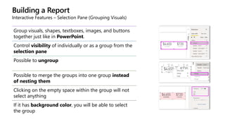 Building a Report
Interactive Features – Selection Pane (Grouping Visuals)
Group visuals, shapes, textboxes, images, and buttons
together just like in PowerPoint.
Control visibility of individually or as a group from the
selection pane
Possible to ungroup
Possible to merge the groups into one group instead
of nesting them
Clicking on the empty space within the group will not
select anything
If it has background color, you will be able to select
the group
 