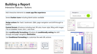 Building a Report
Interactive Features – Buttons
Add interactive elements to create app-like experience
Several button icons including blank button available
Assign actions like ‘back’, bookmark, Q&A, page navigation and drill through to
buttons
Control format of buttons including text, fill color, hover style, filling with images
( for ex disabled, hover, click ) and more
Also conditionally formatting of buttons & conditionally setting the drill
through and page navigation destination
Use Conditional Formatting to customize the web URL actions.
 