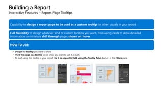 Building a Report
Interactive Features – Report Page Tooltips
Capability to design a report page to be used as a custom tooltip for other visuals in your report
Full flexibility to design whatever kind of custom tooltips you want, from using cards to show detailed
information to miniature drill through pages shown on hover
HOW TO USE:
• Design the tooltip you want to show
• Mark the page as a tooltip so we know you want to use it as such.
• To start using this tooltip in your report, tie it to a specific field using the Tooltip fields bucket in the Filters pane.
 