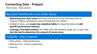 Connecting Data - Prepare
Required Investments to use Direct Query
• Optimizing your data source with best practice or tuning techniques like In-
memory indexes designed for query to load data into reports.
• Instead of views, you create new analytical tables to shape the data and add
specific performance features.
• Leverage a fast data solution like HANA, SQL DW, Netezza, Spark, etc. In each case
test the load to determine the amount of concurrency.
Tradeoffs – DQ or Import?
• Data refresh - SSAS partitioning
• Memory limit - Smart compression
• Security
Direct Query – Best practice
 