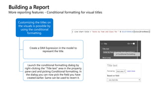 Building a Report
More reporting features - Conditional formatting for visual titles
Customizing the titles on
the visuals is possible by
using the conditional
formatting.
Create a DAX Expression in the model to
represent the title.
Launch the conditional formatting dialog by
right-clicking the “Title text” area in the property
pane card and picking Conditional formatting. In
the dialog you can now pick the field you have
created earlier. Same can be used to revert it.
 