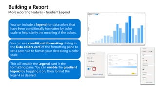 Building a Report
More reporting features - Gradient Legend
You can include a legend for data colors that
have been conditionally formatted by color
scale to help clarify the meaning of the colors.
You can use conditional formatting dialog in
the Data colors card of the formatting pane to
set a new rule to format your data along a color
scale.
This will enable the Legend card in the
formatting pane. You can enable the gradient
legend by toggling it on, then format the
legend as desired.
 