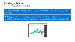 Building a Report
More reporting features - Forecasting
You can use the forecasting feature on your line chart to do predictive analytics on
your data.
Built-in predictive forecasting models to automatically detect the step
(monthly/weekly/annually) and seasonality in your data to provide forecasting results.
 