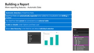 Building a Report
More reporting features - Automatic Date
Automatic detection of DateTime fields
DateTime Fields are automatically expanded when added to a visualization and drilling is
enabled
The DateTime field cannot be connected to an external table
Enable or disable under Options and Data Load
Shows date hierarchy in the field list and allows individual selection
 