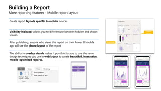Building a Report
More reporting features - Mobile report layout
Create report layouts specific to mobile devices
Visibility indicator allows you to differentiate between hidden and shown
visuals.
After publishing, anyone who views this report on their Power BI mobile
app will see the phone layout of the report
The ability to overlay visuals makes it possible for you to use the same
design techniques you use in web layout to create beautiful, interactive,
mobile-optimized reports.
 