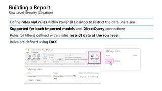 Building a Report
Row-Level-Security (Creation)
Define roles and rules within Power BI Desktop to restrict the data users see
Supported for both Imported models and DirectQuery connections
Rules (or filters) defined within roles restrict data at the row level
Rules are defined using DAX
 