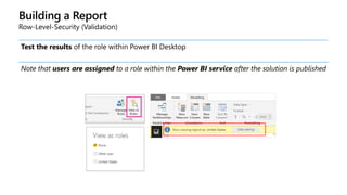 Building a Report
Row-Level-Security (Validation)
Test the results of the role within Power BI Desktop
Note that users are assigned to a role within the Power BI service after the solution is published
 