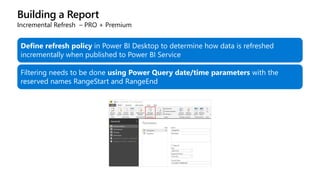 Building a Report
Incremental Refresh – PRO + Premium
Define refresh policy in Power BI Desktop to determine how data is refreshed
incrementally when published to Power BI Service
Filtering needs to be done using Power Query date/time parameters with the
reserved names RangeStart and RangeEnd
 