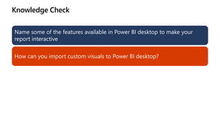 Knowledge Check
Name some of the features available in Power BI desktop to make your
report interactive
How can you import custom visuals to Power BI desktop?
 