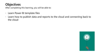 Objectives
After completing this learning, you will be able to:
 Learn Power BI template files
 Learn how to publish data and reports to the cloud and connecting back to
the cloud
 