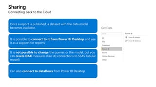 Sharing
Connecting back to the Cloud
Once a report is published, a dataset with the data model
becomes available.
It is possible to connect to it from Power BI Desktop and use
it as a support for reports
It is not possible to change the queries or the model, but you
can create DAX measures (like LQ connections to SSAS Tabular
model)
Can also connect to dataflows from Power BI Desktop
 