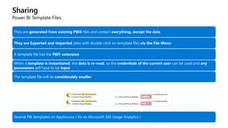 Sharing
Power BI Template Files
They are generated from existing PBIX files and contain everything, except the data
They are Exported and Imported (also with double-click on template file) via the File Menu
A template file has the PBIT extension
When a template is instantiated, the data is re-read, so the credentials of the current user can be used and any
parameters will have to be input.
The template file will be considerably smaller
Several PBI templates on AppSource ( for ex Microsoft 365 Usage Analytics )
 