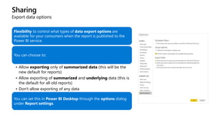 Sharing
Export data options
Flexibility to control what types of data export options are
available for your consumers when the report is published to the
Power BI service.
You can choose to:
• Allow exporting only of summarized data (this will be the
new default for reports)
• Allow exporting of summarized and underlying data (this is
the default for all old reports)
• Don't allow exporting of any data
You can set this in Power BI Desktop through the options dialog
under Report settings.
 