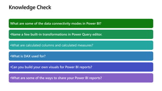 Knowledge Check
What are some of the data connectivity modes in Power BI?
•Name a few built-in transformations in Power Query editor.
•What are calculated columns and calculated measures?
•What is DAX used for?
•Can you build your own visuals for Power BI reports?
•What are some of the ways to share your Power BI reports?
 