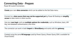 Connecting Data - Prepare
Power BI Custom Connectors
Create your own data connector which can be added to the Get Data menu.
Connect to a data source that may not be supported yet by Power BI Desktop or simplify
access to data marts or other sources
Use your own logic, and use multiple options for credentials, such as Windows, basic, API
Key, and database authentication; and more.
The connector can work in both Import or DirectQuery and works with the gateway.
Created using the same M language used by Power Query; (Power Query SDK is available for
Visual Studio)
 