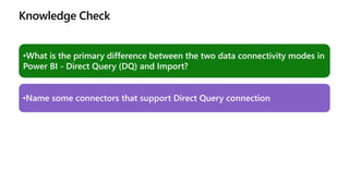 Knowledge Check
•What is the primary difference between the two data connectivity modes in
Power BI - Direct Query (DQ) and Import?
•Name some connectors that support Direct Query connection
 