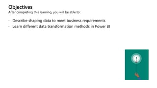 Objectives
After completing this learning, you will be able to:
 Describe shaping data to meet business requirements
 Learn different data transformation methods in Power BI
 