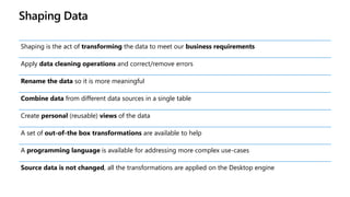 Shaping Data
Shaping is the act of transforming the data to meet our business requirements
Apply data cleaning operations and correct/remove errors
Rename the data so it is more meaningful
Combine data from different data sources in a single table
Create personal (reusable) views of the data
A set of out-of-the box transformations are available to help
A programming language is available for addressing more complex use-cases
Source data is not changed, all the transformations are applied on the Desktop engine
 