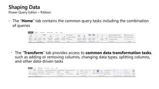 Shaping Data
Power Query Editor – Ribbon
 The “Home” tab contains the common query tasks including the combination
of queries
 The “Transform” tab provides access to common data transformation tasks,
such as adding or removing columns, changing data types, splitting columns,
and other data-driven tasks
 