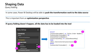 Shaping Data
Query folding
In some cases, Power BI Desktop will be able to push the transformation work to the data source
This is important from an optimization perspective.
If query folding doesn’t happen, all the data has to be loaded into the tool
SELECT
[salesordernumber] as [Sales Order Number],
[salesorderlinenumber] AS
[SalesOrderLineNumber],
[salesreasonkey] AS [SalesReasonKey]
FROM
[dbo].[factinternetsalesreason]
WHERE
[salesorderlinenumber] = 2
 