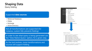 Shaping Data
Query folding
Supported data sources:
• Relational Databases
• Odata
• Exchange
• Active Directory
Not all transformations are supported (for
instance, custom SQL prevents folding)
In order to see what query is being generated use
the “View Native Query” option, for a given step.
As the tool evolves, more transformations and
sources will support folding
 