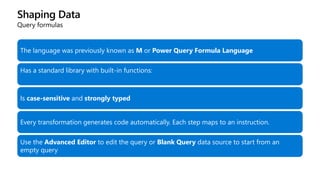 Shaping Data
Query formulas
The language was previously known as M or Power Query Formula Language
Has a standard library with built-in functions:
https://msdn.microsoft.com/library/Mt253322?ui=en-US&rs=en-IN&ad=IN
Is case-sensitive and strongly typed
Every transformation generates code automatically. Each step maps to an instruction.
Use the Advanced Editor to edit the query or Blank Query data source to start from an
empty query
 