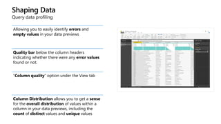 Shaping Data
Query data profiling
Allowing you to easily identify errors and
empty values in your data previews
Quality bar below the column headers
indicating whether there were any error values
found or not.
“Column quality” option under the View tab
Column Distribution allows you to get a sense
for the overall distribution of values within a
column in your data previews, including the
count of distinct values and unique values
 