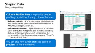 Shaping Data
Query data profiling
Column Profiles Pane – to provide deeper
profiling capabilities for any column. Such as
• Column Statistics - # of errors, empty, valid, duplicated
and unique values. Value distribution measures such as
Min/Max/Average/Median, etc.
• Column distribution – Larger size version of the inline
value distribution histograms, also including the ability
to Keep or Remove values, which will generate the
corresponding Filter Rows step in your query (“Equals” /
“Does Not Equal” filters).
You can also now switch statistics based on
preview to the entire table.
 