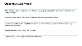 Creating a Data Model
After data connections are created and the data is shaped according to the business requirements, we
start modeling it
Relationships between the extracted tables can be established to allow filtering
Calculations can be created for additional context or for implementing business metrics or even key
performance indicators
Data can be categorized, typed, and formatted
Custom sorting can be implemented for the attributes
 