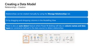 Creating a Data Model
Relationships – Creation
Relationships can be created manually by using the Manage Relationships tab.
Or by dragging-and-dropping columns in the Modelling View
There is also an auto-detect feature where Power BI desktop will rely on column names and data
types (or constraints defined in the data source) to detect relationships
 