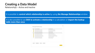 Creating a Data Model
Relationships – Active and Inactive
It is possible to control which relationship is active by using the Manage Relationships window
It is also possible to use DAX to activate a relationship in a calculation or import the lookup
table more than once
 