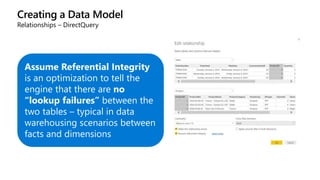 Creating a Data Model
Relationships – DirectQuery
Assume Referential Integrity
is an optimization to tell the
engine that there are no
“lookup failures” between the
two tables – typical in data
warehousing scenarios between
facts and dimensions
 