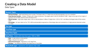Creating a Data Model
Data Types
Numeric Types
• Decimal Number – eight byte floating point number. The largest value is 15 digits long and decimal separator can occur anywhere.
• Fixed Decimal Number – It allows 19 digits with 4 digits of precision. The largest value is 922,337,203,685,477.5807 . Digits to the right of the 4 digits of
precision are truncated. Good to avoid rounding errors.
• Whole Number – eight byte integer value. It has no decimal places. It allows 19 digits from -2 63 to 2 63-1 and allows the largest value of the numeric
types.
• Percentage – An input value such as “5%” will be automatically recognized as a Percentage value and converted to a 2-digit precision decimal number
(i.e. 0.05).
Text type
True/False type
Date/Time Types
Date/Time – Dates with time from year 1900 to 9999
• Date – A date without a time portion
• Time – Only the time portion
• Date/Time/Timezone – Represents a UTC Date/Time
• Duration – The difference between two Date/Time or Time fields
Blank/Nulls type – represents and replaces SQL nulls.
 