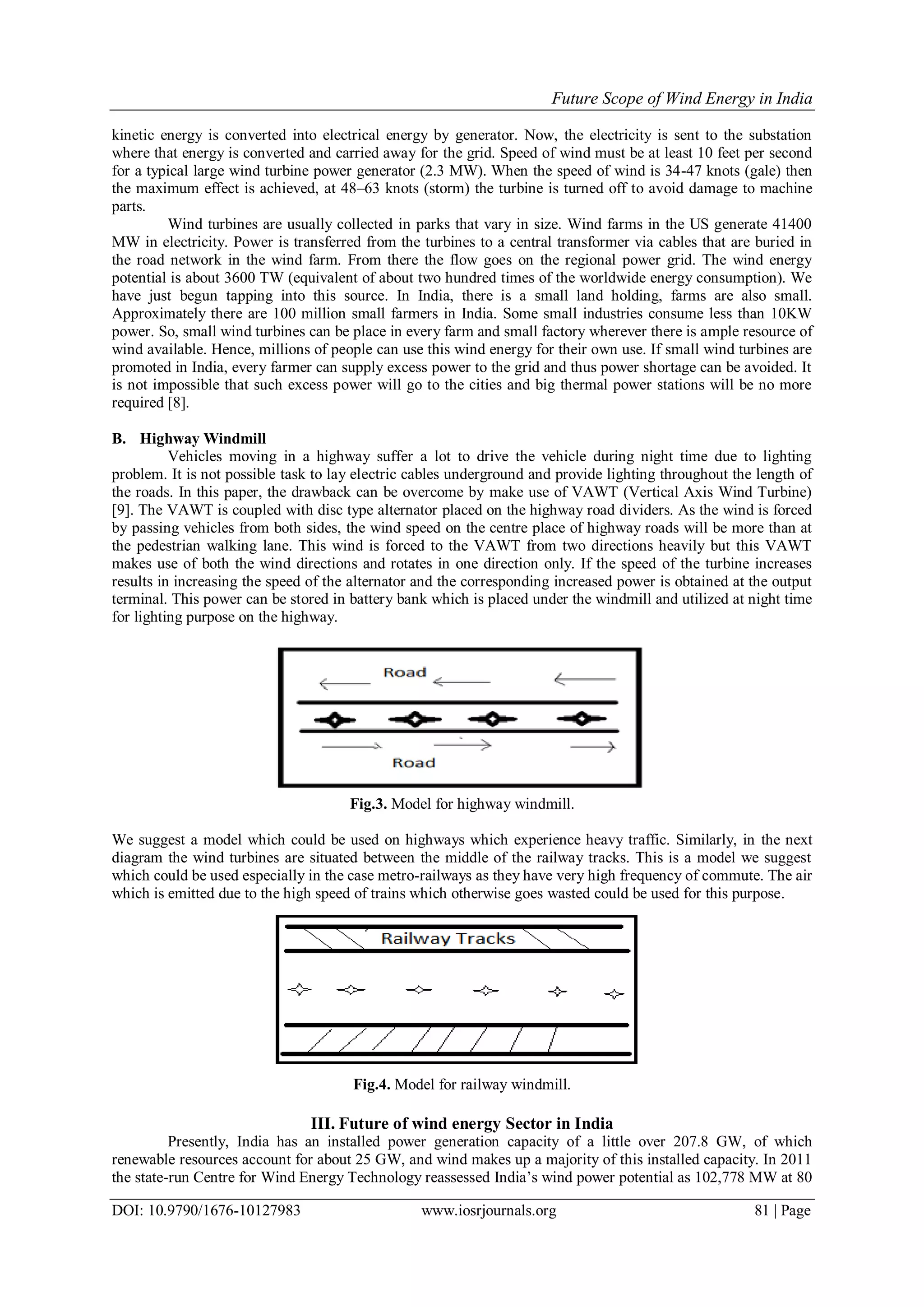 Future Scope of Wind Energy in India
DOI: 10.9790/1676-10127983 www.iosrjournals.org 81 | Page
kinetic energy is converted into electrical energy by generator. Now, the electricity is sent to the substation
where that energy is converted and carried away for the grid. Speed of wind must be at least 10 feet per second
for a typical large wind turbine power generator (2.3 MW). When the speed of wind is 34-47 knots (gale) then
the maximum effect is achieved, at 48–63 knots (storm) the turbine is turned off to avoid damage to machine
parts.
Wind turbines are usually collected in parks that vary in size. Wind farms in the US generate 41400
MW in electricity. Power is transferred from the turbines to a central transformer via cables that are buried in
the road network in the wind farm. From there the flow goes on the regional power grid. The wind energy
potential is about 3600 TW (equivalent of about two hundred times of the worldwide energy consumption). We
have just begun tapping into this source. In India, there is a small land holding, farms are also small.
Approximately there are 100 million small farmers in India. Some small industries consume less than 10KW
power. So, small wind turbines can be place in every farm and small factory wherever there is ample resource of
wind available. Hence, millions of people can use this wind energy for their own use. If small wind turbines are
promoted in India, every farmer can supply excess power to the grid and thus power shortage can be avoided. It
is not impossible that such excess power will go to the cities and big thermal power stations will be no more
required [8].
B. Highway Windmill
Vehicles moving in a highway suffer a lot to drive the vehicle during night time due to lighting
problem. It is not possible task to lay electric cables underground and provide lighting throughout the length of
the roads. In this paper, the drawback can be overcome by make use of VAWT (Vertical Axis Wind Turbine)
[9]. The VAWT is coupled with disc type alternator placed on the highway road dividers. As the wind is forced
by passing vehicles from both sides, the wind speed on the centre place of highway roads will be more than at
the pedestrian walking lane. This wind is forced to the VAWT from two directions heavily but this VAWT
makes use of both the wind directions and rotates in one direction only. If the speed of the turbine increases
results in increasing the speed of the alternator and the corresponding increased power is obtained at the output
terminal. This power can be stored in battery bank which is placed under the windmill and utilized at night time
for lighting purpose on the highway.
Fig.3. Model for highway windmill.
We suggest a model which could be used on highways which experience heavy traffic. Similarly, in the next
diagram the wind turbines are situated between the middle of the railway tracks. This is a model we suggest
which could be used especially in the case metro-railways as they have very high frequency of commute. The air
which is emitted due to the high speed of trains which otherwise goes wasted could be used for this purpose.
Fig.4. Model for railway windmill.
III. Future of wind energy Sector in India
Presently, India has an installed power generation capacity of a little over 207.8 GW, of which
renewable resources account for about 25 GW, and wind makes up a majority of this installed capacity. In 2011
the state-run Centre for Wind Energy Technology reassessed India’s wind power potential as 102,778 MW at 80
 