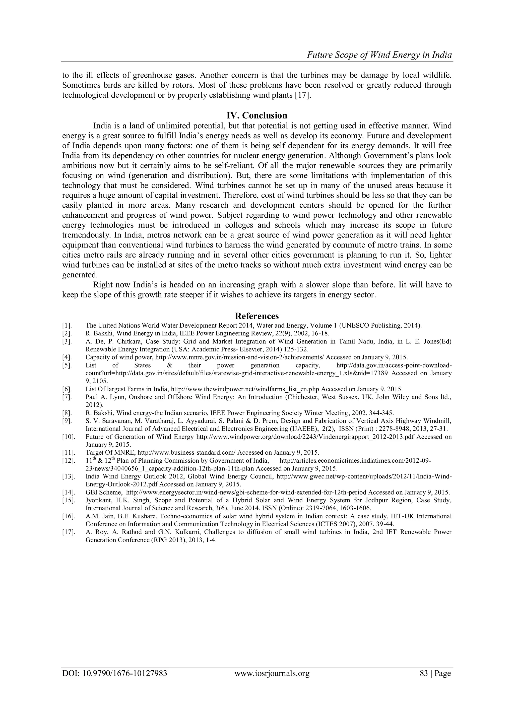 Future Scope of Wind Energy in India
DOI: 10.9790/1676-10127983 www.iosrjournals.org 83 | Page
to the ill effects of greenhouse gases. Another concern is that the turbines may be damage by local wildlife.
Sometimes birds are killed by rotors. Most of these problems have been resolved or greatly reduced through
technological development or by properly establishing wind plants [17].
IV. Conclusion
India is a land of unlimited potential, but that potential is not getting used in effective manner. Wind
energy is a great source to fulfill India’s energy needs as well as develop its economy. Future and development
of India depends upon many factors: one of them is being self dependent for its energy demands. It will free
India from its dependency on other countries for nuclear energy generation. Although Government’s plans look
ambitious now but it certainly aims to be self-reliant. Of all the major renewable sources they are primarily
focusing on wind (generation and distribution). But, there are some limitations with implementation of this
technology that must be considered. Wind turbines cannot be set up in many of the unused areas because it
requires a huge amount of capital investment. Therefore, cost of wind turbines should be less so that they can be
easily planted in more areas. Many research and development centers should be opened for the further
enhancement and progress of wind power. Subject regarding to wind power technology and other renewable
energy technologies must be introduced in colleges and schools which may increase its scope in future
tremendously. In India, metros network can be a great source of wind power generation as it will need lighter
equipment than conventional wind turbines to harness the wind generated by commute of metro trains. In some
cities metro rails are already running and in several other cities government is planning to run it. So, lighter
wind turbines can be installed at sites of the metro tracks so without much extra investment wind energy can be
generated.
Right now India’s is headed on an increasing graph with a slower slope than before. Iit will have to
keep the slope of this growth rate steeper if it wishes to achieve its targets in energy sector.
References
[1]. The United Nations World Water Development Report 2014, Water and Energy, Volume 1 (UNESCO Publishing, 2014).
[2]. R. Bakshi, Wind Energy in India, IEEE Power Engineering Review, 22(9), 2002, 16-18.
[3]. A. De, P. Chitkara, Case Study: Grid and Market Integration of Wind Generation in Tamil Nadu, India, in L. E. Jones(Ed)
Renewable Energy Integration (USA: Academic Press- Elsevier, 2014) 125-132.
[4]. Capacity of wind power, http://www.mnre.gov.in/mission-and-vision-2/achievements/ Accessed on January 9, 2015.
[5]. List of States & their power generation capacity, http://data.gov.in/access-point-download-
count?url=http://data.gov.in/sites/default/files/statewise-grid-interactive-renewable-energy_1.xls&nid=17389 Accessed on January
9, 2105.
[6]. List Of largest Farms in India, http://www.thewindpower.net/windfarms_list_en.php Accessed on January 9, 2015.
[7]. Paul A. Lynn, Onshore and Offshore Wind Energy: An Introduction (Chichester, West Sussex, UK, John Wiley and Sons ltd.,
2012).
[8]. R. Bakshi, Wind energy-the Indian scenario, IEEE Power Engineering Society Winter Meeting, 2002, 344-345.
[9]. S. V. Saravanan, M. Varatharaj, L. Ayyadurai, S. Palani & D. Prem, Design and Fabrication of Vertical Axis Highway Windmill,
International Journal of Advanced Electrical and Electronics Engineering (IJAEEE), 2(2), ISSN (Print) : 2278-8948, 2013, 27-31.
[10]. Future of Generation of Wind Energy http://www.windpower.org/download/2243/Vindenergirapport_2012-2013.pdf Accessed on
January 9, 2015.
[11]. Target Of MNRE, http://www.business-standard.com/ Accessed on January 9, 2015.
[12]. 11th
& 12th
Plan of Planning Commission by Government of India, http://articles.economictimes.indiatimes.com/2012-09-
23/news/34040656_1_capacity-addition-12th-plan-11th-plan Accessed on January 9, 2015.
[13]. India Wind Energy Outlook 2012, Global Wind Energy Council, http://www.gwec.net/wp-content/uploads/2012/11/India-Wind-
Energy-Outlook-2012.pdf Accessed on January 9, 2015.
[14]. GBI Scheme, http://www.energysector.in/wind-news/gbi-scheme-for-wind-extended-for-12th-period Accessed on January 9, 2015.
[15]. Jyotikant, H.K. Singh, Scope and Potential of a Hybrid Solar and Wind Energy System for Jodhpur Region, Case Study,
International Journal of Science and Research, 3(6), June 2014, ISSN (Online): 2319-7064, 1603-1606.
[16]. A.M. Jain, B.E. Kushare, Techno-economics of solar wind hybrid system in Indian context: A case study, IET-UK International
Conference on Information and Communication Technology in Electrical Sciences (ICTES 2007), 2007, 39-44.
[17]. A. Roy, A. Rathod and G.N. Kulkarni, Challenges to diffusion of small wind turbines in India, 2nd IET Renewable Power
Generation Conference (RPG 2013), 2013, 1-4.
 