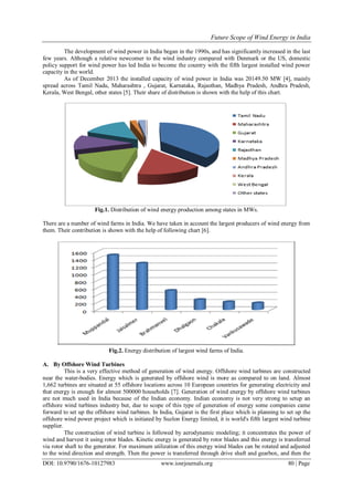 Future Scope of Wind Energy in India
DOI: 10.9790/1676-10127983 www.iosrjournals.org 80 | Page
The development of wind power in India began in the 1990s, and has significantly increased in the last
few years. Although a relative newcomer to the wind industry compared with Denmark or the US, domestic
policy support for wind power has led India to become the country with the fifth largest installed wind power
capacity in the world.
As of December 2013 the installed capacity of wind power in India was 20149.50 MW [4], mainly
spread across Tamil Nadu, Maharashtra , Gujarat, Karnataka, Rajasthan, Madhya Pradesh, Andhra Pradesh,
Kerala, West Bengal, other states [5]. Their share of distribution is shown with the help of this chart.
Fig.1. Distribution of wind energy production among states in MWs.
There are a number of wind farms in India. We have taken in account the largest producers of wind energy from
them. Their contribution is shown with the help of following chart [6].
Fig.2. Energy distribution of largest wind farms of India.
A. By Offshore Wind Turbines
This is a very effective method of generation of wind energy. Offshore wind turbines are constructed
near the water-bodies. Energy which is generated by offshore wind is more as compared to on land. Almost
1,662 turbines are situated at 55 offshore locations across 10 European countries for generating electricity and
that energy is enough for almost 500000 households [7]. Generation of wind energy by offshore wind turbines
are not much used in India because of the Indian economy. Indian economy is not very strong to setup an
offshore wind turbines industry but, due to scope of this type of generation of energy some companies came
forward to set up the offshore wind turbines. In India, Gujarat is the first place which is planning to set up the
offshore wind power project which is initiated by Suzlon Energy limited, it is world's fifth largest wind turbine
supplier.
The construction of wind turbine is followed by aerodynamic modeling; it concentrates the power of
wind and harvest it using rotor blades. Kinetic energy is generated by rotor blades and this energy is transferred
via rotor shaft to the generator. For maximum utilization of this energy wind blades can be rotated and adjusted
to the wind direction and strength. Then the power is transferred through drive shaft and gearbox, and then the
 