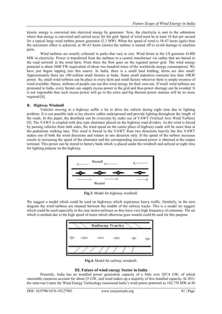 Future Scope of Wind Energy in India
DOI: 10.9790/1676-10127983 www.iosrjournals.org 81 | Page
kinetic energy is converted into electrical energy by generator. Now, the electricity is sent to the substation
where that energy is converted and carried away for the grid. Speed of wind must be at least 10 feet per second
for a typical large wind turbine power generator (2.3 MW). When the speed of wind is 34-47 knots (gale) then
the maximum effect is achieved, at 48–63 knots (storm) the turbine is turned off to avoid damage to machine
parts.
Wind turbines are usually collected in parks that vary in size. Wind farms in the US generate 41400
MW in electricity. Power is transferred from the turbines to a central transformer via cables that are buried in
the road network in the wind farm. From there the flow goes on the regional power grid. The wind energy
potential is about 3600 TW (equivalent of about two hundred times of the worldwide energy consumption). We
have just begun tapping into this source. In India, there is a small land holding, farms are also small.
Approximately there are 100 million small farmers in India. Some small industries consume less than 10KW
power. So, small wind turbines can be place in every farm and small factory wherever there is ample resource of
wind available. Hence, millions of people can use this wind energy for their own use. If small wind turbines are
promoted in India, every farmer can supply excess power to the grid and thus power shortage can be avoided. It
is not impossible that such excess power will go to the cities and big thermal power stations will be no more
required [8].
B. Highway Windmill
Vehicles moving in a highway suffer a lot to drive the vehicle during night time due to lighting
problem. It is not possible task to lay electric cables underground and provide lighting throughout the length of
the roads. In this paper, the drawback can be overcome by make use of VAWT (Vertical Axis Wind Turbine)
[9]. The VAWT is coupled with disc type alternator placed on the highway road dividers. As the wind is forced
by passing vehicles from both sides, the wind speed on the centre place of highway roads will be more than at
the pedestrian walking lane. This wind is forced to the VAWT from two directions heavily but this VAWT
makes use of both the wind directions and rotates in one direction only. If the speed of the turbine increases
results in increasing the speed of the alternator and the corresponding increased power is obtained at the output
terminal. This power can be stored in battery bank which is placed under the windmill and utilized at night time
for lighting purpose on the highway.
Fig.3. Model for highway windmill.
We suggest a model which could be used on highways which experience heavy traffic. Similarly, in the next
diagram the wind turbines are situated between the middle of the railway tracks. This is a model we suggest
which could be used especially in the case metro-railways as they have very high frequency of commute. The air
which is emitted due to the high speed of trains which otherwise goes wasted could be used for this purpose.
Fig.4. Model for railway windmill.
III. Future of wind energy Sector in India
Presently, India has an installed power generation capacity of a little over 207.8 GW, of which
renewable resources account for about 25 GW, and wind makes up a majority of this installed capacity. In 2011
the state-run Centre for Wind Energy Technology reassessed India’s wind power potential as 102,778 MW at 80
 