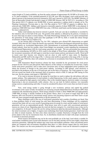 Future Scope of Wind Energy in India
DOI: 10.9790/1676-10127983 www.iosrjournals.org 82 | Page
meters height at 2% land availability, up from the earlier estimate of approximate 49,130 MW at 50 meters, also
at 2% land availability. If the estimated potential of 102 GW were fully developed, wind would provide only
about 8 percent of the projected electricity demand in 2022 and 5 percent in 2032 [10]. The MNRE (Ministry of
New & Renewable Energy) had decided a target of 10500 MW between 2007 & 2012 [11]. According to 12th
Plan period (2012-17) capacity over 88,000 MW of power generation is adding which is already set by The
Planning Commission. Previous plan i.e. the 11th Plan aimed at 78,577 MW of capacity in addition, but it
achieved only 52000 MW. Adding a grid interactive renewable capacity of about 30000 MW is also planned. It
comprises 15000 MW from wind, 10000 MW from solar, 2100 from small hydro and the balance primarily from
bio mass is planned [12].
Indian wind industry has however slowed in growth. Forty per cent dip in installation is recorded by
the industries only its first half of the year. The growth of the industry is affected by the policies, it remains to
be seen what steps are taken to restore balance. The India Wind Energy Outlook 2012 in its report estimated that
the generation of wind energy could more than quadruple to 89 GW by 2020; it would also attract foreign
investments of about US$ 16.5 billion [13].
As per Section 80(J) of Income Tax Act 1961, industries were allowed 80% depreciation on capital
invested. Since then till 2012 (when the benefit was removed), Wind Power development and growth has always
relied primarily on Accelerated Depreciation (AD). Reinstatement of accelerated Depreciation benefits Wind
Energy industry, from last few months, when Union Budget was presented; a point regarding the reinstatement
of Accelerated Depreciation (AD) for wind energy generators was made. The new government has announced
that it was reintroducing AD (80%) in 2014, much to the delight of Wind Power stakeholders. We believe that
the investment momentum will shift again to wind due to more mature policies and attractive tariffs. Wind tariff
in recent years have become very attractive and are close to solar tariff in many states. In Rajasthan,
Maharashtra and MP, tariff in the range of Rs. 5, whereas solar tariffs are generally in the range of Rs. 6, leaving
a very small gap. With this, there will certainly be a diversion in investments from Solar to Wind power in the
times to come.
GBI (Generation Based Incentive) scheme has been extended by the government for wind power
projects for the 12th five-year plan period. Main objective of this scheme is to broaden the investor base, inspire
actual wind power generation, and to make more convenient entry of large independent power producers and
attract the investors of foreign to the wind power industry. According to GBI Scheme, wind electricity is
provided to the producers at the rate of 50 paisa per unit on the basis of incentives. The Total expense in a year
will not exceed one fourth of the maximum limit of incentives which is INR 25 Lakh per MW during its first
four year. By this scheme, total target is 15000 MW [14].
If we want to increase the power & energy by wind then we need to replace the old turbines with new
modern turbines. This replacement of wind turbines is called Repowering. In this small capacity wind turbines
have to be replaced by high capacity wind turbines. Due to this installed capacity electricity output is increased.
Repowering is also an economically viable solution. Also we can look for hybrid solutions- two renewable
energy sources complementing each other. It must be considered for places rich in more than one kind of source
[15].
Now, wind energy market is going through a new revolution, policies and capital has pushed
investments in this sector in India. Investments are increasing towards Independent Power Producers (IPP) when
compared with manufacturing projects. Wind energy potential of India is about 80000 MW and approximately
15000 MW of energy is already installed on the ground. Hence, there is no proof of single large IPP in the
business. IPPs were favored as conventional energy sources were becoming expensive and when wind is at par
with coal, there emerged enough opportunities to tap this potential [16].
Many challenges come in the way of wind power generation and a number of problems are faced. Due
to these problems future of wind energy has only been deteriorating. If these challenges will be completely
removed then India will set a new record of generating power & energy by wind, and the market of wind power
generation will see an unprecedented growth. Wind power must strive to gain with conventional generation
sources on a basis of cost. Depending upon the wind site that how energetic it is, wind farms may or may not be
cost competitive. In the past 10 years the cost for setting wind power plant has decreased dramatically. Although
the initial investment cost is higher, it requires more technology than fossils-fueled generators. Good wind sites
are often in remote locations, far from cities where electricity is needed. Electricity is brought from the wind
power plants to the city by transmission lines. So, its distribution should also be dealt with proper mechanisms
to unleash its maximum potential.
Wind resource development may not be the most profitable use of the land. Land which is suitable for
wind turbine installation must exceed with alternative use for the land, and that will be more highly valued than
electricity generation. Although the turbines may cause noise and aesthetic pollution- when conventional power
plants are compared with environment friendliness then there is a little adverse impact done by wind power
plant. The concern over the noise produced by the rotor blades, aesthetic visual can be tolerated in comparison
 