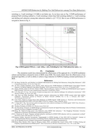 OFDM PAPR Reduction by Shifting Two Null Subcarriers among Two Data Subcarriers
DOI: 10.9790/2834-10138790 www.iosrjournals.org 90 | Page
switching i.e. 2-null switching (>15.3dB) is not better one. As we have seen in Fig. 3 PAPR performance of
proposed Null switching method i.e. 2-null switching is better than Null switching method i.e. 1-null switching
and shifting null subcarrier among data subcarrier method i.e. [1]. But in case of BER performance is
not good as shown in Fig. 4.
Fig. 4. BER against SNR at with [1], Switching by 3 & 2 Null subcarrier and .
IV. Conclusion
The simulation results have demonstrated the effectiveness of the approach for a 16 QAM modulation
scheme and had been evaluated in terms of BER versus SNR. The results clearly show the effectiveness of our
proposed algorithm, as well as ability to achieve large reduction in PAPR by keeping constant performance of
BER.
References
[1] Bo Wang, Pin-Han Ho, and Chih-Hao Lin“OFDM PAPR Reduction by Shifting Null Subcarriers Among Data Subcarriers”, IEEE
Communication Letters, Vol. 16, No.9, Sept 2012.
[2] Ali Alavi, Chintha Tellambura, Senior Member, IEEE, and Ivan Fair “PAPR Reduction of OFDM Signals Using Partial Transmit
Sequence: An Optimal Approach Using Sphere Decoding”, IEEE Communications Letters, Vol. 9, No. 11, November 2005.
[3] Haijian ZHANG, Didier LE RUYET, Michel TERRE “Spectral Efficiency Analysis in OFDM and OFDM/OQAM based Cognitive
Radio Networks” Electronics and Communications Laboratory, CNAM Paris, France.
[4] S. H. Han and J. H. Lee, “An overview of peak-to-average power ratio reduction techniques for multicarrier transmission,” IEEE
Wireless Commun., pp. 56–65, Apr. 2005.
[5] Aida Zaier and Ridha Bouallegue “Blind channel estimation enhancement for MIMO- OFDM systems under high mobility
conditions”, International Journal of Wireless & Mobile Networks (IJWMN) Vol. 4, No. 1, February 2012 DOI :
10.5121/ijwmn.2012.4115 207.
[6] Umar Faruq “Peak-To–Average Power Ratio Reduction of OFDM Signals” IOSR Journal of Electronics and Communication
Engineering (IOSR-JECE) ISSN: 2278-2834, ISBN: 2278-8735. Volume 3, Issue 2 (Sep-Oct. 2012).
[7] T. Jiang and Y. Wu, “An overview: peak-to-average power ratio reduction techniques for OFDM signals” IEEE Trans. Broadcast.,
vol. 54, no. 2, pp. 257–268, June 2008.
[8] The Basic Principles of OFDM, CCU Wireless Access Tech. Lab.
[9] Ho Chin Keong “Overview on OFDM Design” Communication Systems & Signal Processing Centre for Wireless Communications
National University of Singapore November 9, 2001.
[10] Wang, Bo “Peak-to-Average power ratio Reduction using OFDM Null subcarriers ” The Hongkong Polytechnic University
Department of Electronics and Information Engineering January 2011.
[11] S. Ahmed and M. Kawai “Dynamic null-data subcarrier switching for OFDM PAPR reduction with low computational overhead”
Electronics Letters 26th April 2012 Vol. 48 No. 9.
[12] Szymon Grabski, Krzysztof Szczypiorski “Steganography in OFDM Symbols of Fast IEEE 802.11n Networks”, Institute of
Telecommunications Warsaw University of Technology Warsaw, Poland 2013, IEEE Security and Privacy Workshop.
[13] Dr.Ali Muqaibel, Review of Digital Communication Fundamentals V2.0, Digital Communication II.
[14] Hlaing Minn, Member, IEEE, Vijay K. Bhargava, Fellow, IEEE, and Khaled Ben Letaief, Fellow, IEEE “A Robust Timing and
Frequency Synchronization for OFDM Systems”. IEEE Transactions on Wireless Communications, Vol. 2, No. 4, July 2003.
 
