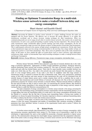 IOSR Journal of Electronics and Communication Engineering (IOSR-JECE)
e-ISSN: 2278-2834,p- ISSN: 2278-8735.Volume 10, Issue 2, Ver. II (Mar - Apr.2015), PP 63-67
www.iosrjournals.org
DOI: 10.9790/2834-10226367 www.iosrjournals.org 63 | Page
Finding an Optimum Transmission Range in a multi-sink
Wireless sensor network to make a tradeoff between delay and
energy consumption
Bharti sharma1 and Kaushik Ghosh2
1,2Department of Computer Science & Engineering, Mody university Lakshmangarh, Rajasthan, India
Abstract: Increasing the lifetime in wireless sensor networks is a major challenge because the nodes are
equipped with low power batteries. The effective way to increase the energy efficiency is to reduce the
transmission overheads and to choose accurate routing technique for data transmission. When two
communicating nodes are not in range of each other in wireless Sensor networks, they need to rely on multi-hop
transmissions. In such a case, packet forwarding or packet routing, becomes imperative. The selected value of
radio transmission range considerably affects network topology and node energy consumption. On the one
hand, a large transmission range increases the distance progress of data packets toward their final destinations.
This is unfortunately achieved at the expense of high energy consumption per transmission. On the other hand,
a short transmission range uses less energy to forward packets to the next hop, but a large number of hops are
required for packets to reach their destinations. Thus, there exists an optimum value of the radio transmission
range. In this paper we have studied the effect of certain factor such as source selection, node deployment,
transmission range, number of intermediate hops and forwarding techniques to make a tradeoff between Delay
and Energy Consumption
Keywords: Lifetime, Energy Efficiency, Transmission range, energy consumption, intermediate hops.
I. Introduction
Wireless Sensor Networks (WSN's) have attracted a great deal of research attention due to the wide-
range of potential applications. Applications of WSNs include battlefield surveillance, biological detection,
medical monitoring, home security and inventory tracking [2]. This type of Network consists of a group of
nodes and each node has limited battery power. There may be many possible routes available between two
nodes over which data can flow. Any node in the network can easily transmit their data packet to a distance
node if it has enough battery power. If any node is far from its neighbour node then large amount of
transmission energy is required to transmit the data to Destination node. After every transmission, remaining
energy of this node decreases and some amount of data transmission this node will be eliminated from the
network because of empty battery power and in similar situation there will be a condition that no node is
available for data transmission and overall lifetime of network will decreases [4]. One of the most important
performance measures for wireless sensor networks is network lifetime. Whereas network lifetime is defined as
the time until all nodes are able to send or receive data. For maximizing the network lifetime, data should be
routed such that energy expenditure is fair among the nodes in proportion to their energy reserved, instead of
routing the data to a path that Minimize consumed power [5].
The main component of energy consumption in a wireless sensor network is the energy consumed for
transmitting. This transmitting energy consumption increases exponentially with the transmitting distance [7] so
it might appear that more the transmitting radius of a node more is the energy consumption and thereby lesser
the lifetime of a network. But the flip side of having more transmitting radius is having more number of
neighbours we choose for packet forwarding. So it becomes important to choose an optimum transmitting radius
for nodes to enhance the life time of multi-sink wireless sensor network.
In section 2 of this paper, we discuss some of the existing routing protocols. In section 3 the proposed
scheme to show the energy consumption and number of intermediate hops variations according to different
parameters have been described. Section 4 consists of the experimental results and in section 5 follows the
conclusions thus drawn.
II. Related Works
In wireless sensor network, data transmission is very expensive in terms of energy consumption, while
data processing consumes significantly lesser energy [1]. The energy cost of transmitting a single bit of the
information is approximately the same as that needed for processing a thousand operations in typical sensor
node [2]. The communication subsystem has much higher energy requirement than the computation subsystem.
Most of the earlier works on energy efficient routing in wireless sensor network uses the Minimum total energy
 