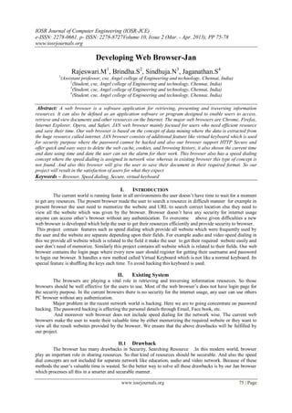 IOSR Journal of Computer Engineering (IOSR-JCE)
e-ISSN: 2278-0661, p- ISSN: 2278-8727Volume 10, Issue 2 (Mar. - Apr. 2013), PP 75-78
www.iosrjournals.org
www.iosrjournals.org 75 | Page
Developing Web Browser-Jan
Rajeswari.M1
, Brindha.S2
, Sindhuja.N3
, Jaganathan.S4
1
(Assistant professor, cse, Angel college of Engineering and technology, Chennai, India)
2
(Student, cse, Angel college of Engineering and technology, Chennai, India)
3
(Student, cse, Angel college of Engineering and technology, Chennai, India)
4
(Student, cse, Angel college of Engineering and technology, Chennai, India)
Abstract: A web browser is a software application for retrieving, presenting and traversing information
resources. It can also be defined as an application software or program designed to enable users to access,
retrieve and view documents and other resources on the Internet. The major web browsers are Chrome, Firefox,
Internet Explorer, Opera, and Safari. JAN web browser mainly focused for users who need efficient resource
and save their time. Our web browser is based on the concept of data mining where the data is extracted from
the huge resource called internet. JAN browser consists of additional feature like virtual keyboard which is used
for security purpose where the password cannot be hacked and also our browser support HTTP Secure and
offer quick and easy ways to delete the web cache, cookies, and browsing history, it also shown the current time
and date using time and date the user can set the alarm for their work. This browser also has a speed dialing
concept where the speed dialing is assigned in network wise whereas in existing browser this type of concept is
not found. And also this browser will give the user to save their document in their required format. So our
project will result in the satisfaction of users for what they expect
Keywords – Browser, Speed dialing, Secure, virtual keyboard
I. INTRODUCTION
The current world is running faster in all environments the user doesn’t have time to wait for a moment
to get any resources. The present browser made the user to search a resource in difficult manner for example in
present browser the user need to memorize the website and URL to search correct location else they need to
view all the website which was given by the browser. Browser doesn’t have any security for internet usage
anyone can access other’s browser without any authentication. To overcome above given difficulties a new
web browser is developed which help the user to get their resources efficiently and provide security to browser.
This project contain features such as speed dialing which provide all website which were frequently used by
the user and the website are separate depending upon their fields. For example audio and video speed dialing in
this we provide all website which is related to the field it make the user to get their required website easily and
user don’t need of memorize. Similarly this project contains all website which is related to their fields. Our web
browser contains the login page where every new user should register for getting their username and password
to login our browser. It handles a new method called Virtual Keyboard which is not like a normal keyboard. Its
special feature is shuffling the keys each time. To avoid hacking this keyboard is used.
II. Existing System
The browsers are playing a vital role in retrieving and traversing information resources. So those
browsers should be well effective for the users to use. Most of the web browser’s does not have login page for
the security purpose. In the current browsers there is no security for the internet usage, any user can use others
PC browser without any authentication.
Major problem in the recent network world is hacking. Here we are to going concentrate on password
hacking. The password hacking is affecting the personal details through Email, Face book, etc.
And moreover web browser does not include speed dialing for the network wise. The current web
browsers make the user to waste their valuable time by either memorizing the required website or they want to
view all the result websites provided by the browser. We ensure that the above drawbacks will be fulfilled by
our project.
II.1 Drawback
The browser has many drawbacks in Security, Searching Resource .In this modern world, browser
play an important role in sharing resources. So that kind of resources should be securable. And also the speed
dial concepts are not included for separate network like education, audio and video network. Because of these
methods the user’s valuable time is wasted. So the better way to solve all these drawbacks is by our Jan browser
which processes all this in a smarter and securable manner.
 