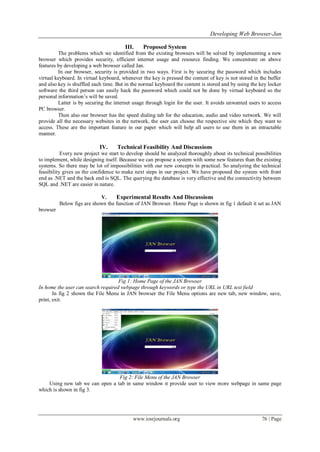 Developing Web Browser-Jan
www.iosrjournals.org 76 | Page
III. Proposed System
The problems which we identified from the existing browsers will be solved by implementing a new
browser which provides security, efficient internet usage and resource finding. We concentrate on above
features by developing a web browser called Jan.
In our browser, security is provided in two ways. First is by securing the password which includes
virtual keyboard. In virtual keyboard, whenever the key is pressed the content of key is not stored in the buffer
and also key is shuffled each time. But in the normal keyboard the content is stored and by using the key locker
software the third person can easily hack the password which could not be done by virtual keyboard so the
personal information’s will be saved.
Latter is by securing the internet usage through login for the user. It avoids unwanted users to access
PC browser.
Then also our browser has the speed dialing tab for the education, audio and video network. We will
provide all the necessary websites in the network, the user can choose the respective site which they want to
access. These are the important feature in our paper which will help all users to use them in an intractable
manner.
IV. Technical Feasibility And Discussions
Every new project we start to develop should be analyzed thoroughly about its technical possibilities
to implement, while designing itself. Because we can propose a system with some new features than the existing
systems. So there may be lot of impossibilities with our new concepts in practical. So analyzing the technical
feasibility gives us the confidence to make next steps in our project. We have proposed the system with front
end as .NET and the back end is SQL. The querying the database is very effective and the connectivity between
SQL and .NET are easier in nature.
V. Experimental Results And Discussions
Below figs are shown the function of JAN Browser. Home Page is shown in fig 1 default it set as JAN
browser
Fig 1: Home Page of the JAN Browser
In home the user can search required webpage through keywords or type the URL in URL text field
In fig 2 shown the File Menu in JAN browser the File Menu options are new tab, new window, save,
print, exit.
Fig 2: File Menu of the JAN Browser
Using new tab we can open a tab in same window it provide user to view more webpage in same page
which is shown in fig 3.
 
