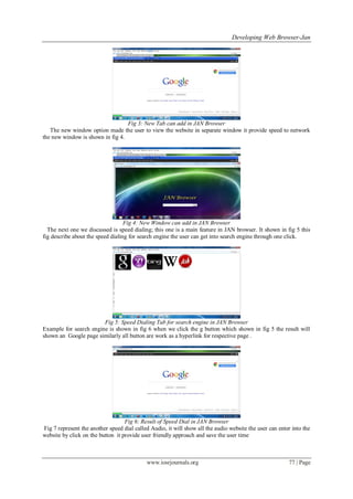 Developing Web Browser-Jan
www.iosrjournals.org 77 | Page
Fig 3: New Tab can add in JAN Browser
The new window option made the user to view the website in separate window it provide speed to network
the new window is shown in fig 4.
Fig 4: New Window can add in JAN Browser
The next one we discussed is speed dialing; this one is a main feature in JAN browser. It shown in fig 5 this
fig describe about the speed dialing for search engine the user can get into search engine through one click.
Fig 5: Speed Dialing Tab for search engine in JAN Browser
Example for search engine is shown in fig 6 when we click the g button which shown in fig 5 the result will
shown an Google page similarly all button are work as a hyperlink for respective page .
Fig 6: Result of Speed Dial in JAN Browser
Fig 7 represent the another speed dial called Audio, it will show all the audio website the user can enter into the
website by click on the button it provide user friendly approach and save the user time
 