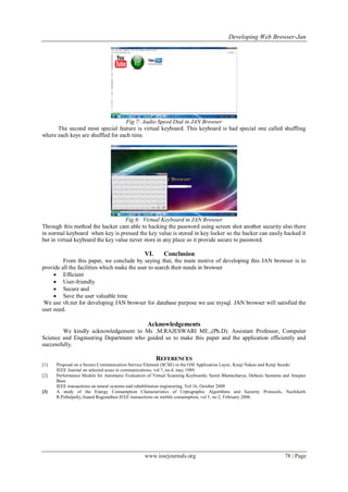 Developing Web Browser-Jan
www.iosrjournals.org 78 | Page
Fig 7: Audio Speed Dial in JAN Browser
The second most special feature is virtual keyboard. This keyboard is had special one called shuffling
where each keys are shuffled for each time.
Fig 6: Virtual Keyboard in JAN Browser
Through this method the hacker cant able to hacking the password using screen shot another security also there
in normal keyboard when key is pressed the key value is stored in key locker so the hacker can easily hacked it
but in virtual keyboard the key value never store in any place so it provide secure to password.
VI. Conclusion
From this paper, we conclude by saying that, the main motive of developing this JAN browser is to
provide all the facilities which make the user to search their needs in browser
 Efficient
 User-friendly
 Secure and
 Save the user valuable time
We use vb.net for developing JAN browser for database purpose we use mysql. JAN browser will satisfied the
user need.
Acknowledgements
We kindly acknowledgement to Ms .M.RAJESWARI ME.,(Ph.D). Assistant Professor, Computer
Science and Engineering Department who guided us to make this paper and the application efficiently and
successfully.
REFERENCES
[1] Proposal on a Secure Communication Service Element (SCSE) in the OSI Application Layer, Kouji Nakao and Kenji Suzuki
IEEE Journal on selected areas in communications, vol 7, no.4, may 1989.
[2] Performance Models for Automatic Evaluation of Virtual Scanning Keyboards; Samit Bhattacharya, Debasis Samanta and Anupan
Basu
IEEE transactions on neural systems and rehabilitation engineering, Vol 16, October 2008
[3] A study of the Energy Consumption Characteristics of Crptographic Algorithms and Security Protocols, Nachiketh
R.Pollalpally,Anand Ragunathan IEEE transactions on mobile consumption, vol 5, no 2, February 2006.
 