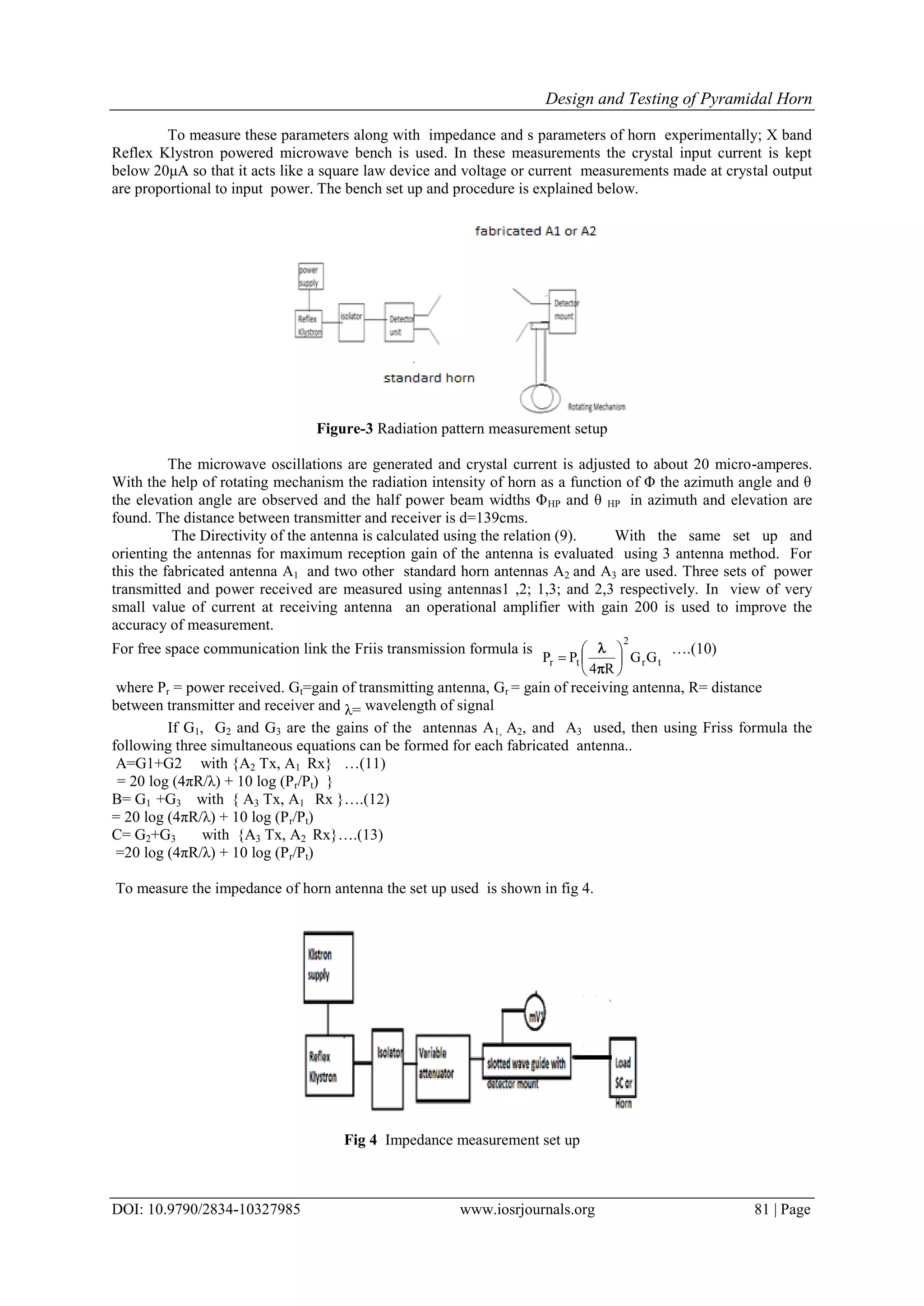 Design and Testing of Pyramidal Horn
DOI: 10.9790/2834-10327985 www.iosrjournals.org 81 | Page
To measure these parameters along with impedance and s parameters of horn experimentally; X band
Reflex Klystron powered microwave bench is used. In these measurements the crystal input current is kept
below 20μA so that it acts like a square law device and voltage or current measurements made at crystal output
are proportional to input power. The bench set up and procedure is explained below.
Figure-3 Radiation pattern measurement setup
The microwave oscillations are generated and crystal current is adjusted to about 20 micro-amperes.
With the help of rotating mechanism the radiation intensity of horn as a function of Φ the azimuth angle and θ
the elevation angle are observed and the half power beam widths ΦHP and θ HP in azimuth and elevation are
found. The distance between transmitter and receiver is d=139cms.
The Directivity of the antenna is calculated using the relation (9). With the same set up and
orienting the antennas for maximum reception gain of the antenna is evaluated using 3 antenna method. For
this the fabricated antenna A1 and two other standard horn antennas A2 and A3 are used. Three sets of power
transmitted and power received are measured using antennas1 ,2; 1,3; and 2,3 respectively. In view of very
small value of current at receiving antenna an operational amplifier with gain 200 is used to improve the
accuracy of measurement.
For free space communication link the Friis transmission formula is
tr
2
tr GG
R4
PP 







 ….(10)
where Pr = power received. Gt=gain of transmitting antenna, Gr = gain of receiving antenna, R= distance
between transmitter and receiver and λ= wavelength of signal
If G1, G2 and G3 are the gains of the antennas A1, A2, and A3 used, then using Friss formula the
following three simultaneous equations can be formed for each fabricated antenna..
A=G1+G2 with {A2 Tx, A1 Rx} …(11)
= 20 log (4πR/λ) + 10 log (Pr/Pt) }
B= G1 +G3 with { A3 Tx, A1 Rx }….(12)
= 20 log (4πR/λ) + 10 log (Pr/Pt)
C= G2+G3 with {A3 Tx, A2 Rx}….(13)
=20 log (4πR/λ) + 10 log (Pr/Pt)
To measure the impedance of horn antenna the set up used is shown in fig 4.
Fig 4 Impedance measurement set up
 