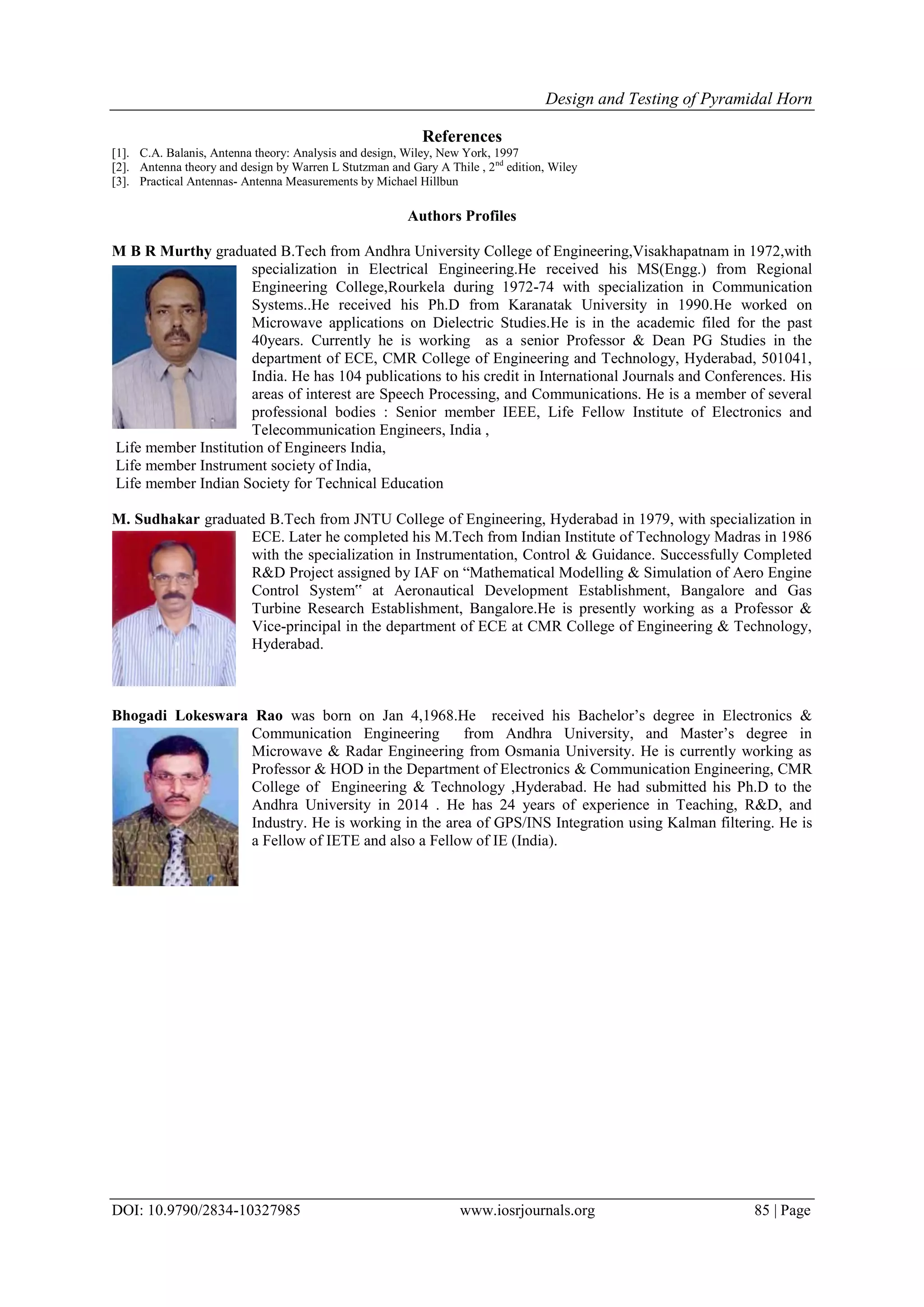 Design and Testing of Pyramidal Horn
DOI: 10.9790/2834-10327985 www.iosrjournals.org 85 | Page
References
[1]. C.A. Balanis, Antenna theory: Analysis and design, Wiley, New York, 1997
[2]. Antenna theory and design by Warren L Stutzman and Gary A Thile , 2nd
edition, Wiley
[3]. Practical Antennas- Antenna Measurements by Michael Hillbun
Authors Profiles
M B R Murthy graduated B.Tech from Andhra University College of Engineering,Visakhapatnam in 1972,with
specialization in Electrical Engineering.He received his MS(Engg.) from Regional
Engineering College,Rourkela during 1972-74 with specialization in Communication
Systems..He received his Ph.D from Karanatak University in 1990.He worked on
Microwave applications on Dielectric Studies.He is in the academic filed for the past
40years. Currently he is working as a senior Professor & Dean PG Studies in the
department of ECE, CMR College of Engineering and Technology, Hyderabad, 501041,
India. He has 104 publications to his credit in International Journals and Conferences. His
areas of interest are Speech Processing, and Communications. He is a member of several
professional bodies : Senior member IEEE, Life Fellow Institute of Electronics and
Telecommunication Engineers, India ,
Life member Institution of Engineers India,
Life member Instrument society of India,
Life member Indian Society for Technical Education
M. Sudhakar graduated B.Tech from JNTU College of Engineering, Hyderabad in 1979, with specialization in
ECE. Later he completed his M.Tech from Indian Institute of Technology Madras in 1986
with the specialization in Instrumentation, Control & Guidance. Successfully Completed
R&D Project assigned by IAF on “Mathematical Modelling & Simulation of Aero Engine
Control System‟ at Aeronautical Development Establishment, Bangalore and Gas
Turbine Research Establishment, Bangalore.He is presently working as a Professor &
Vice-principal in the department of ECE at CMR College of Engineering & Technology,
Hyderabad.
Bhogadi Lokeswara Rao was born on Jan 4,1968.He received his Bachelor’s degree in Electronics &
Communication Engineering from Andhra University, and Master’s degree in
Microwave & Radar Engineering from Osmania University. He is currently working as
Professor & HOD in the Department of Electronics & Communication Engineering, CMR
College of Engineering & Technology ,Hyderabad. He had submitted his Ph.D to the
Andhra University in 2014 . He has 24 years of experience in Teaching, R&D, and
Industry. He is working in the area of GPS/INS Integration using Kalman filtering. He is
a Fellow of IETE and also a Fellow of IE (India).
 