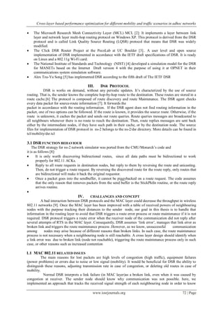 Cross-layer based performance optimization for different mobility and traffic scenarios in adhoc networks
www.iosrjournals.org 72 | Page
 The Microsoft Research Mesh Connectivity Layer (MCL) MCL [2]: It implements a layer between link
layer and network layer multi-hop routing protocol on Windows XP. This protocol is derived from the DSR
protocol and is called Link Quality Source Routing (LQSR) protocol that means that DSR was widely
modified.
 The Click DSR Router Project at the PecoLab at UC Boulder [3].. A user level and open source
implementation of DSR implemented in accordance with the IETF draft specifications of DSR. It is ready
on Linux and a 802.11g Wi-Fi card.
 The National Institute of Standards and Technology (NIST) [4] developed a simulation model for the DSR
for MANETs based on the Internet Draft version 4 with the purpose of using it at OPNET in their
communications system simulation software.
 Alex Tzu-Yu Song [5] has implemented DSR according to the fifth draft of The IETF DSR
III. DSR PROTOCOL
DSR is works on demand, without any periodic updates. It‟s characterized by the use of source
routing. That is, the sender knows the complete hop-by-hop route to the destination. These routes are stored in a
route cache.[6] The protocol is composed of route discovery and route Maintenance. The DSR agent checks
every data packet for source-route information [7]. It forwards the
packet in accordance with the routing information. If the DSR agent does not find routing information in the
packet, one of two options can be followed. If the route is known, it provides the source route. Otherwise, if the
route is unknown, it caches the packet and sends out route queries. Route queries messages are broadcasted to
all neighbours whenever there is no route to reach the destination. Then, route replies messages are sent back
either by the intermediate nodes, if they have such path in their cache, or by the destination node. The source
files for implementation of DSR protocol in ns-2 belongs to the ns-2/dsr directory. More details can be found in
tcl/mobility/dsr.tcl
3.1 DSR FUNCTION BEHAVIOUR
The DSR strategy for ns-2 network simulator was ported from the CMU/Monarch‟s code and
it is as follows [8]:
 It is only worth discovering bidirectional routes, since all data paths must be bidirectional to work
properly for 802.11 ACKs.
 Reply to all route requests in destination nodes, but reply to them by reversing the route and unicasting.
Then, do not trigger a route request. By reversing the discovered route for the route reply, only routes that
are bidirectional will make it back the original requestor.
 Once a packet goes into the sendbuffer, it cannot be piggybacked on a route request. The code assumes
that the only reason that removes packets from the send buffer is the StickPktIn routine, or the route reply
arrives routine.

IV. CHALLANGES AND CONCEPT
A bad interaction between DSR protocols and the MAC layer could decrease the throughput in wireless
802.11 networks [9]. Once the MAC layer has been improved with a table of received powers of neighbouring
nodes with the purpose tracking their distances to the sender node, our goal in this thesis is to handle that
information in the routing layer to avoid that DSR triggers a route error process or route maintenance if it is not
required. DSR protocol triggers a route error when the receiver node of the communication did not reply after
several attempts of RTS in the MAC layer. Consequently, DSR assumes „link error‟, manages that link error as
broken link and triggers the route maintenance process .However, as we know, unsuccessful communication
among nodes may arise because of different reasons than broken links. In such case, the route maintenance
process is not necessary when a neighbouring node is still reachable. A cross layer design should identify when
a link error was due to broken link (node not reachable), triggering the route maintenance process only in such
case, or other reasons such as increased contention
1.1 MAC 802.11 RELATED ISSUES
The main reasons for lost packets are high levels of congestion (high traffic), equipment failures
(power problems) or errors due to noise or low signal (mobility). It would be beneficial for DSR the ability to
distinguish these reasons, adjusting transmission rate in case of congestion, or deleting old routes in case of
mobility.
Normal DSR interprets a link failure (in MAC layer)as a broken link, even when it was caused by
congestion at receiver. The sender node should know why communication was not possible. here, we
implemented an approach that tracks the received signal strength of each neighbouring node in order to know
 