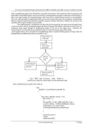 Cross-layer based performance optimization for different mobility and traffic scenarios in adhoc networks
www.iosrjournals.org 73 | Page
when a neighbouring node is near enough for a successful transmission. If lost packets are due to congestion and
high traffic, normal DSR triggers route error but this is counterproductive because it adds more. If lost packets is
due to low signal quality or misrouted packets, then route error is needed because receiver is not reachable.
Then, the signal strength of neighbouring nodes can be used to detect the reason for lost packets, distinguishing
between congestion and broken links due to mobility, because in broken links due to mobility, the receiver is not
reachable and its signal strength is now available.
The implementation is divided into two parts; the first one keeps the last twenty received signals from
a node in an array, and the second part decides the kind of message (link failure, either due to errors or due to
congestion using signal strength of neighbouring nodes) to be sent to the upper layer, whenever the
communication is not possible but the destination node is in the transmission range of the sender.
In the graphic below, the received power of neighbouring nodes is tracked with the purpose of using it later for
distinguishing if neighbouring nodes are reachable or not.
Fig.1. MAC layer at receiver node. Packet is
received even when the current node is not the destination node
These modifications are made at the sender as:
void
Mac802_11::recv(Packet *p, Handler *h)
{
. . .
if(tx_active_ && hdr->error() == 0) {
hdr->error() = 1;
}
hdr_mac802_11 *mh = HDR_MAC802_11(p);
u_int32_t idNode = ETHER_ADDR(mh->dh_ta);
double power = p->txinfo_.RxPr;
insertNode (idNode,power,nodesPower);
}
. . . .
struct time_power {
int pos;
double power[20];
Packet reception
in MAC layer
Create new entry
for recd node at
MAC layer
Insert recvd
power from phy
layer for this
node
pkt from
this node
recvd
before?
Discard or send it to
upper layer
Search for
sender node ID
inside packet
 