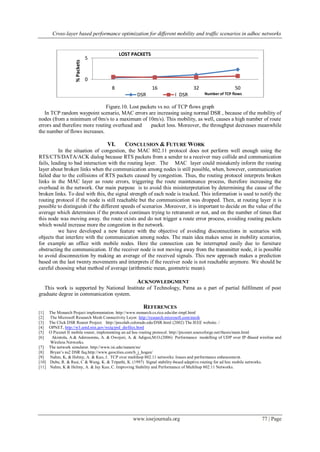 Cross-layer based performance optimization for different mobility and traffic scenarios in adhoc networks
www.iosrjournals.org 77 | Page
Figure.10. Lost packets vs no. of TCP flows graph
In TCP random waypoint scenario, MAC errors are increasing using normal DSR , because of the mobility of
nodes (from a minimum of 0m/s to a maximum of 10m/s). This mobility, as well, causes a high number of route
errors and therefore more routing overhead and packet loss. Moreover, the throughput decreases meanwhile
the number of flows increases.
VI. CONCLUSION & FUTURE WORK
In the situation of congestion, the MAC 802.11 protocol does not perform well enough using the
RTS/CTS/DATA/ACK dialog because RTS packets from a sender to a receiver may collide and communication
fails, leading to bad interaction with the routing layer. The MAC layer could mistakenly inform the routing
layer about broken links when the communication among nodes is still possible, when, however, communication
failed due to the collisions of RTS packets caused by congestion. Thus, the routing protocol interprets broken
links in the MAC layer as route errors, triggering the route maintenance process, therefore increasing the
overhead in the network. Our main purpose is to avoid this misinterpretation by determining the cause of the
broken links. To deal with this, the signal strength of each node is tracked. This information is used to notify the
routing protocol if the node is still reachable but the communication was dropped. Then, at routing layer it is
possible to distinguish if the different speeds of scenarios .Moreover, it is important to decide on the value of the
average which determines if the protocol continues trying to retransmit or not, and on the number of times that
this node was moving away. the route exists and do not trigger a route error process, avoiding routing packets
which would increase more the congestion in the network.
we have developed a new feature with the objective of avoiding disconnections in scenarios with
objects that interfere with the communication among nodes. The main idea makes sense in mobility scenarios,
for example an office with mobile nodes. Here the connection can be interrupted easily due to furniture
obstructing the communication. If the receiver node is not moving away from the transmitter node, it is possible
to avoid disconnection by making an average of the received signals. This new approach makes a prediction
based on the last twenty movements and interprets if the receiver node is not reachable anymore. We should be
careful choosing what method of average (arithmetic mean, geometric mean).
ACKNOWLEDGMENT
This work is supported by National Institute of Technology, Patna as a part of partial fulfilment of post
graduate degree in communication system.
REFERENCES
[1] The Monarch Project implementation. http://www.monarch.cs.rice.edu/dsr-impl.html
[2] The Microsoft Research Mesh Connectivity Layer. http://research.microsoft.com/mesh
[3] The Click DSR Router Project. http://pecolab.colorado.edu/DSR.html (2002) The IEEE website. /
[4] OPNET, http://w3.antd.nist.gov/wctg/prd_dsrfiles.html
[5] O Piconet II mobile router, implementing an ad hoc routing protocol. http://piconet.sourceforge.net/thesis/main.html
[6] Akintola, A.& Aderounmu, A. & Owojori, A. & Adigun,M.O.(2006) Performance modelling of UDP over IP-Based wireline and
Wireless Networks.
[7] The network simulator. http://www.isi.edu/nsnam/ns/
[8] Bryan‟s ns2 DSR faq.http://www.geocities.com/b_j_hogan/
[9] Nahm, K, & Helmy, A. & Kuo, J. TCP over multihop 802.11 networks: Issues and performance enhancement.
[10] Dube, R. & Rasi, C & Wang, K. & Tripathi, K. (1997) Signal stability-based adaptive routing for ad hoc mobile networks.
[11] Nahm, K & Helmy, A. & Jay Kuo, C. Improving Stability and Performance of Multihop 802.11 Networks.
0
5
8 16 32 50
%Packets
Number of TCP flows
LOST PACKETS
DSR I_DSR
 